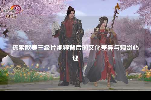 探索欧美三级片视频背后的文化差异与观影心理