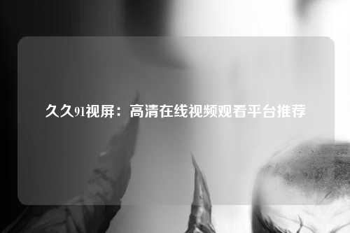 久久91视屏：高清在线视频观看平台推荐