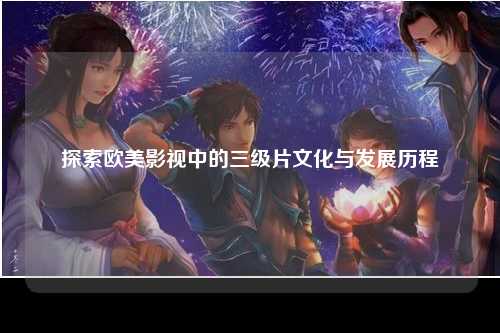 探索欧美影视中的三级片文化与发展历程