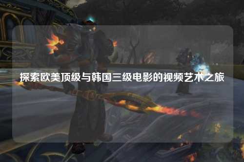 探索欧美顶级与韩国三级电影的视频艺术之旅