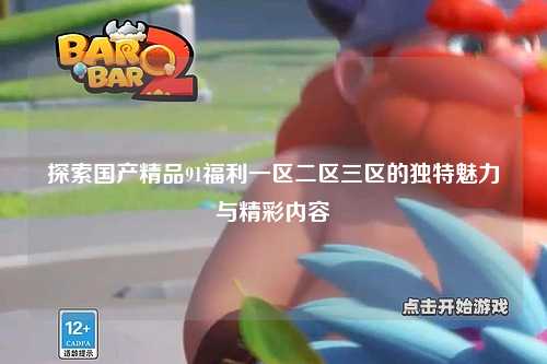 探索国产精品91福利一区二区三区的独特魅力与精彩内容