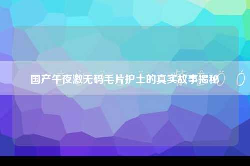 国产午夜激无码毛片护土的真实故事揭秘