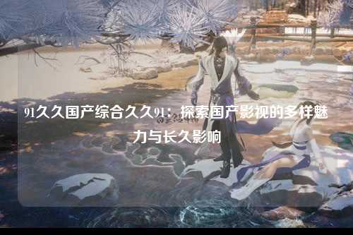 91久久国产综合久久91：探索国产影视的多样魅力与长久影响