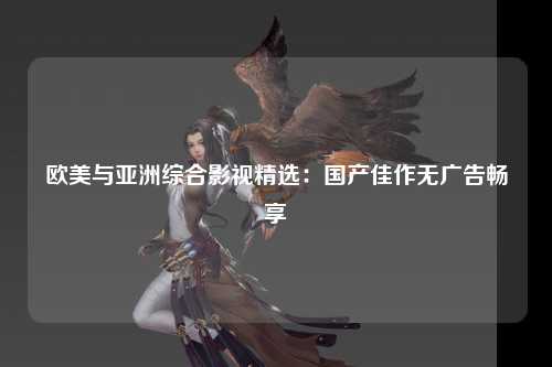 欧美与亚洲综合影视精选：国产佳作无广告畅享