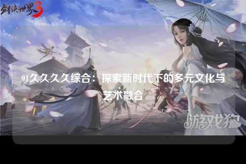 91久久久久综合：探索新时代下的多元文化与艺术融合