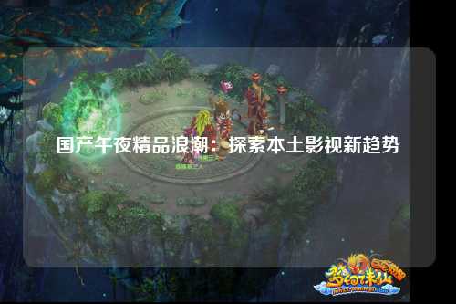 国产午夜精品浪潮：探索本土影视新趋势