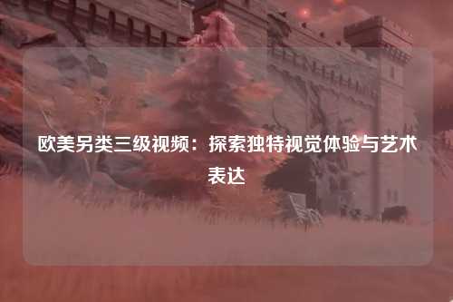 欧美另类三级视频：探索独特视觉体验与艺术表达