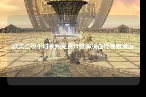 欧美三级小时视频免费TV破解版在线观看资源