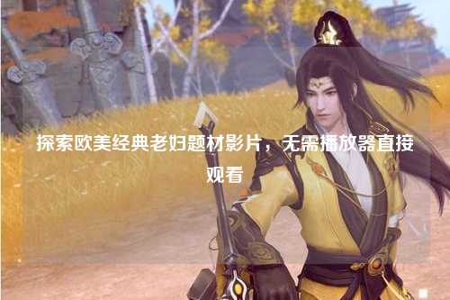 探索欧美经典老妇题材影片，无需播放器直接观看