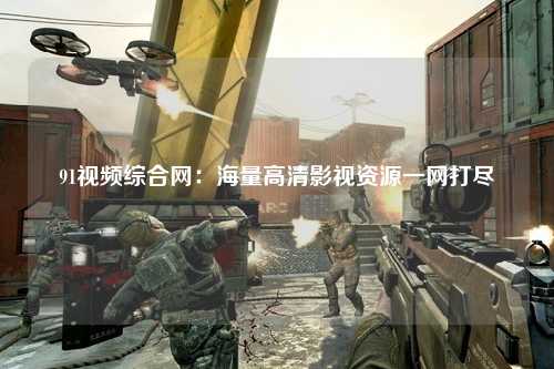 91视频综合网：海量高清影视资源一网打尽
