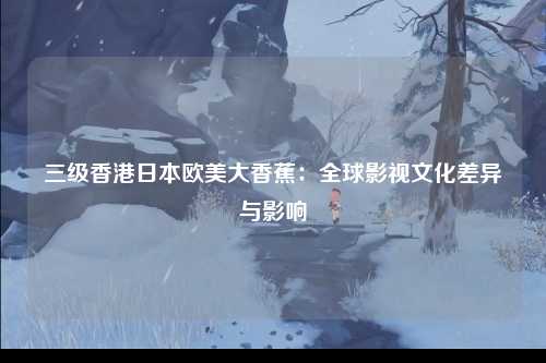三级香港日本欧美大香蕉：全球影视文化差异与影响