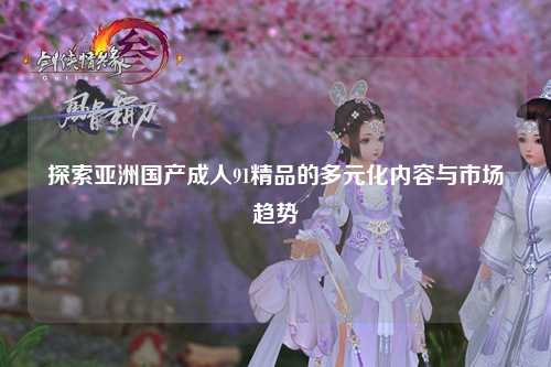 探索亚洲国产成人91精品的多元化内容与市场趋势