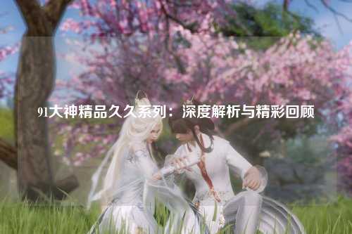 91大神精品久久系列：深度解析与精彩回顾