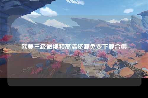 欧美三级微视频高清资源免费下载合集