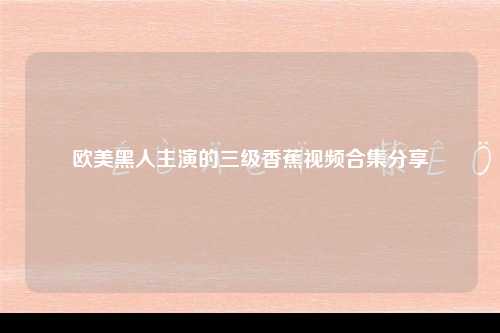 欧美黑人主演的三级香蕉视频合集分享
