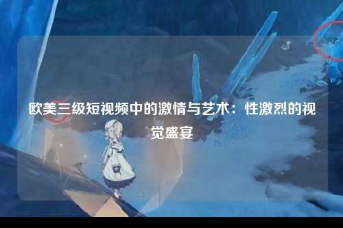 欧美三级短视频中的激情与艺术：性激烈的视觉盛宴