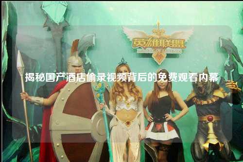 揭秘国产酒店偷录视频背后的免费观看内幕