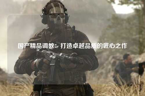 国产精品调教：打造卓越品质的匠心之作