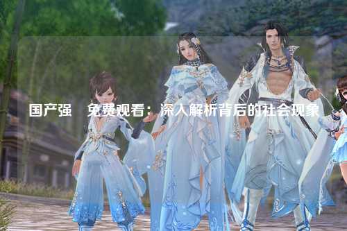 国产强奷免费观看：深入解析背后的社会现象