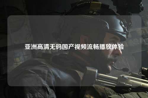 亚洲高清无码国产视频流畅播放体验