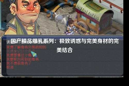 国产精品爆乳系列：极致诱惑与完美身材的完美结合
