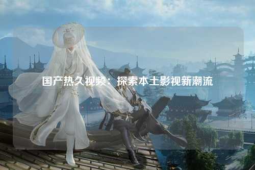 国产热久视频：探索本土影视新潮流