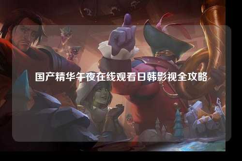 国产精华午夜在线观看日韩影视全攻略