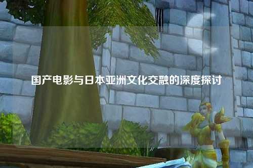 国产电影与日本亚洲文化交融的深度探讨