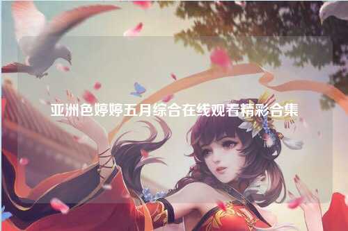 亚洲色婷婷五月综合在线观看精彩合集