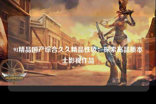 91精品国产综合久久精品性色：探索高品质本土影视作品