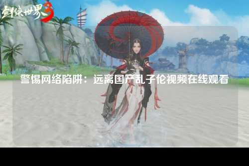 警惕网络陷阱：远离国产乱子伦视频在线观看
