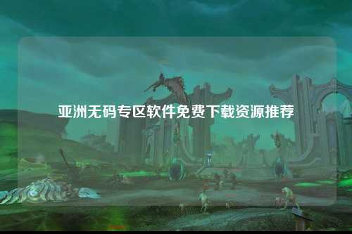 亚洲无码专区软件免费下载资源推荐