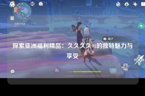 探索亚洲福利精品：久久久久91的独特魅力与享受