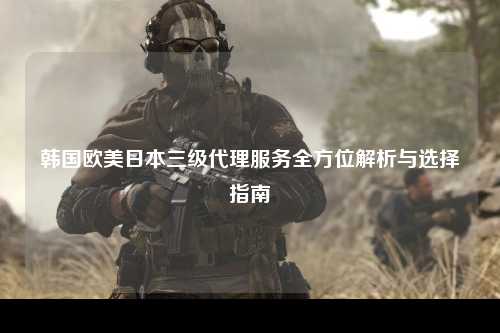 韩国欧美日本三级代理服务全方位解析与选择指南