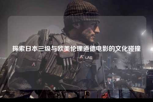 探索日本三级与欧美伦理道德电影的文化碰撞