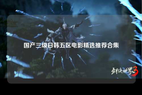 国产三级日韩五区电影精选推荐合集