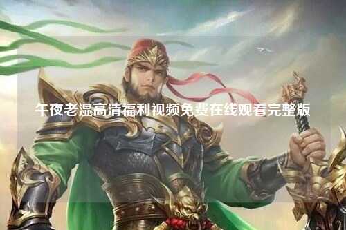午夜老湿高清福利视频免费在线观看完整版