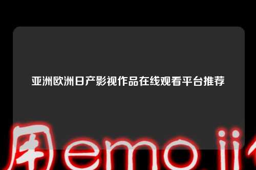 亚洲欧洲日产影视作品在线观看平台推荐