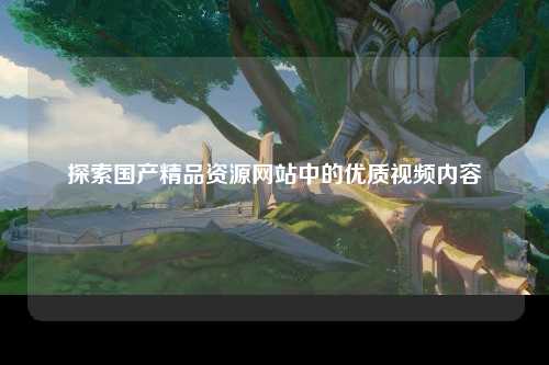 探索国产精品资源网站中的优质视频内容