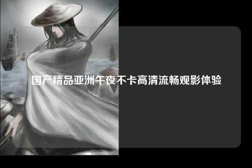 国产精品亚洲午夜不卡高清流畅观影体验