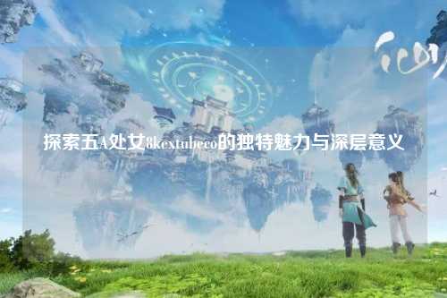 探索五A处女8kextubeco的独特魅力与深层意义