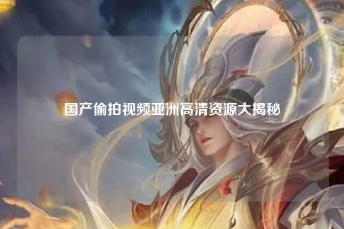 国产偷拍视频亚洲高清资源大揭秘