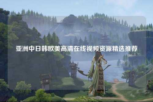 亚洲中日韩欧美高清在线视频资源精选推荐