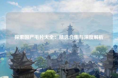 探索国产毛片大全：精选合集与深度解析