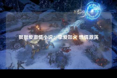 狠狠爱激情小说：挚爱如火 燃情激荡