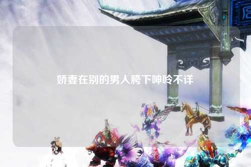娇妻在别的男人胯下呻呤不详