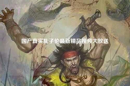 国产真实乱子伦最新精品视频大放送