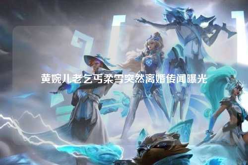 黄婉儿老乞丐柔雪突然离婚传闻曝光