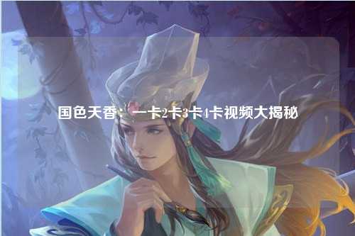 国色天香：一卡2卡3卡4卡视频大揭秘