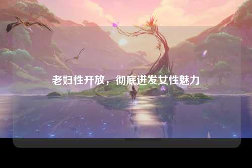 老妇性开放，彻底迸发女性魅力